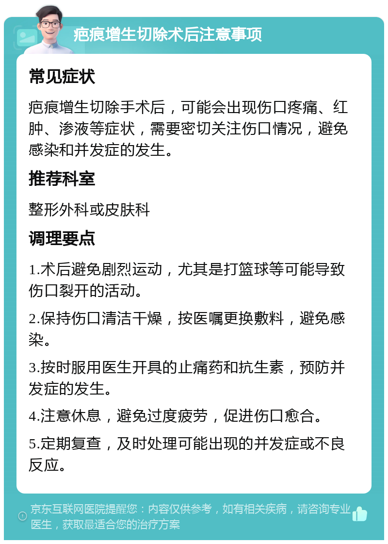 疤痕增生切除术后注意事项 常见症状 疤痕增生切除手术后，可能会出现伤口疼痛、红肿、渗液等症状，需要密切关注伤口情况，避免感染和并发症的发生。 推荐科室 整形外科或皮肤科 调理要点 1.术后避免剧烈运动，尤其是打篮球等可能导致伤口裂开的活动。 2.保持伤口清洁干燥，按医嘱更换敷料，避免感染。 3.按时服用医生开具的止痛药和抗生素，预防并发症的发生。 4.注意休息，避免过度疲劳，促进伤口愈合。 5.定期复查，及时处理可能出现的并发症或不良反应。