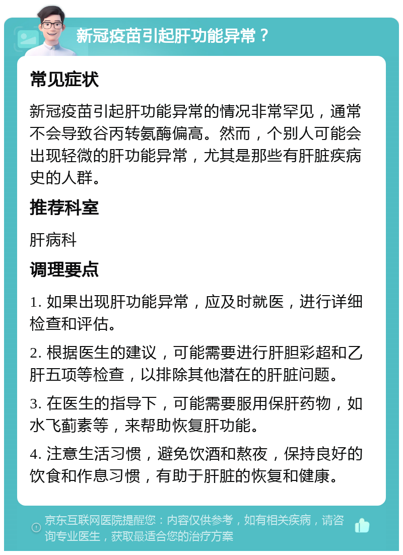 新冠疫苗引起肝功能异常？ 常见症状 新冠疫苗引起肝功能异常的情况非常罕见，通常不会导致谷丙转氨酶偏高。然而，个别人可能会出现轻微的肝功能异常，尤其是那些有肝脏疾病史的人群。 推荐科室 肝病科 调理要点 1. 如果出现肝功能异常，应及时就医，进行详细检查和评估。 2. 根据医生的建议，可能需要进行肝胆彩超和乙肝五项等检查，以排除其他潜在的肝脏问题。 3. 在医生的指导下，可能需要服用保肝药物，如水飞蓟素等，来帮助恢复肝功能。 4. 注意生活习惯，避免饮酒和熬夜，保持良好的饮食和作息习惯，有助于肝脏的恢复和健康。