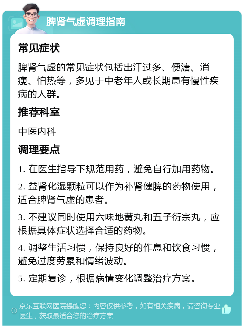 脾肾气虚调理指南 常见症状 脾肾气虚的常见症状包括出汗过多、便溏、消瘦、怕热等，多见于中老年人或长期患有慢性疾病的人群。 推荐科室 中医内科 调理要点 1. 在医生指导下规范用药，避免自行加用药物。 2. 益肾化湿颗粒可以作为补肾健脾的药物使用，适合脾肾气虚的患者。 3. 不建议同时使用六味地黄丸和五子衍宗丸，应根据具体症状选择合适的药物。 4. 调整生活习惯，保持良好的作息和饮食习惯，避免过度劳累和情绪波动。 5. 定期复诊，根据病情变化调整治疗方案。