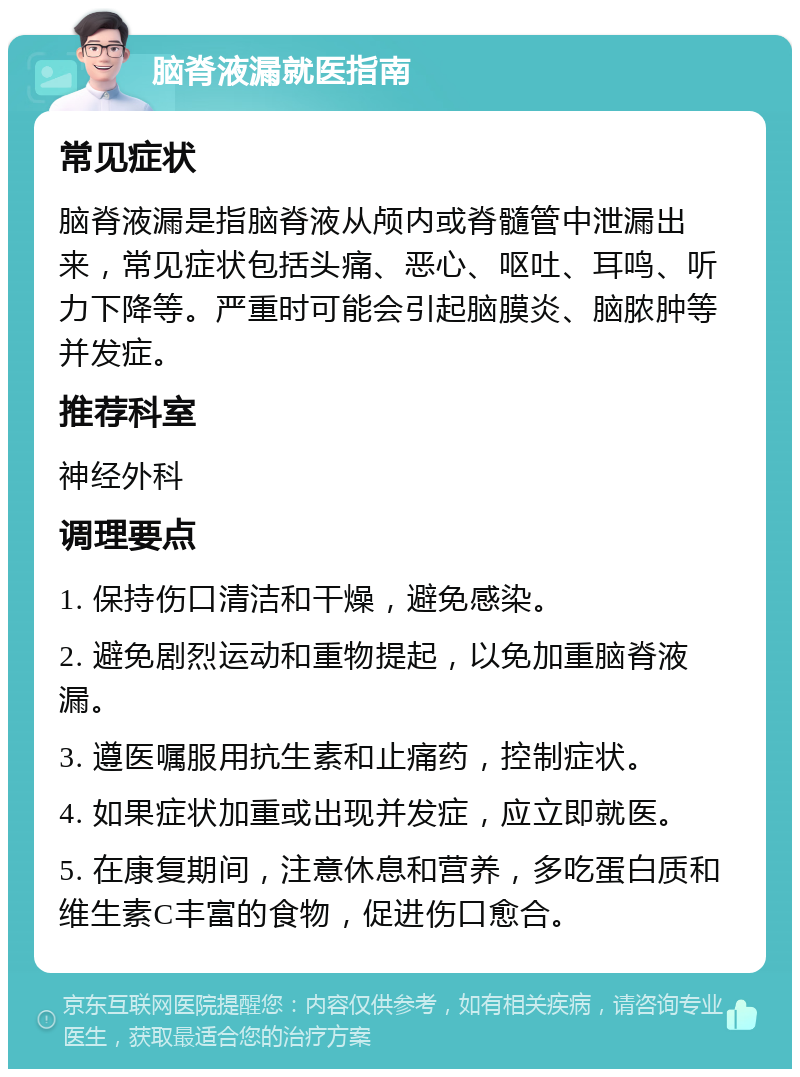 脑脊液漏就医指南 常见症状 脑脊液漏是指脑脊液从颅内或脊髓管中泄漏出来，常见症状包括头痛、恶心、呕吐、耳鸣、听力下降等。严重时可能会引起脑膜炎、脑脓肿等并发症。 推荐科室 神经外科 调理要点 1. 保持伤口清洁和干燥，避免感染。 2. 避免剧烈运动和重物提起，以免加重脑脊液漏。 3. 遵医嘱服用抗生素和止痛药，控制症状。 4. 如果症状加重或出现并发症，应立即就医。 5. 在康复期间，注意休息和营养，多吃蛋白质和维生素C丰富的食物，促进伤口愈合。