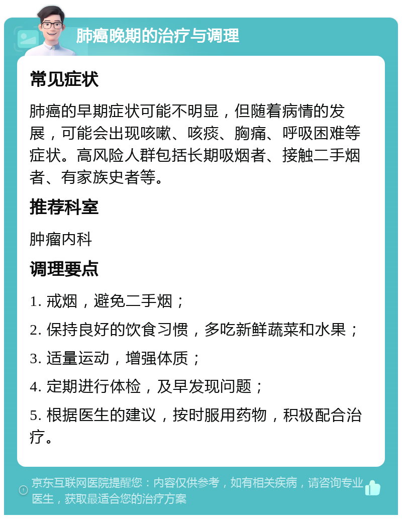 肺癌晚期的治疗与调理 常见症状 肺癌的早期症状可能不明显，但随着病情的发展，可能会出现咳嗽、咳痰、胸痛、呼吸困难等症状。高风险人群包括长期吸烟者、接触二手烟者、有家族史者等。 推荐科室 肿瘤内科 调理要点 1. 戒烟，避免二手烟； 2. 保持良好的饮食习惯，多吃新鲜蔬菜和水果； 3. 适量运动，增强体质； 4. 定期进行体检，及早发现问题； 5. 根据医生的建议，按时服用药物，积极配合治疗。