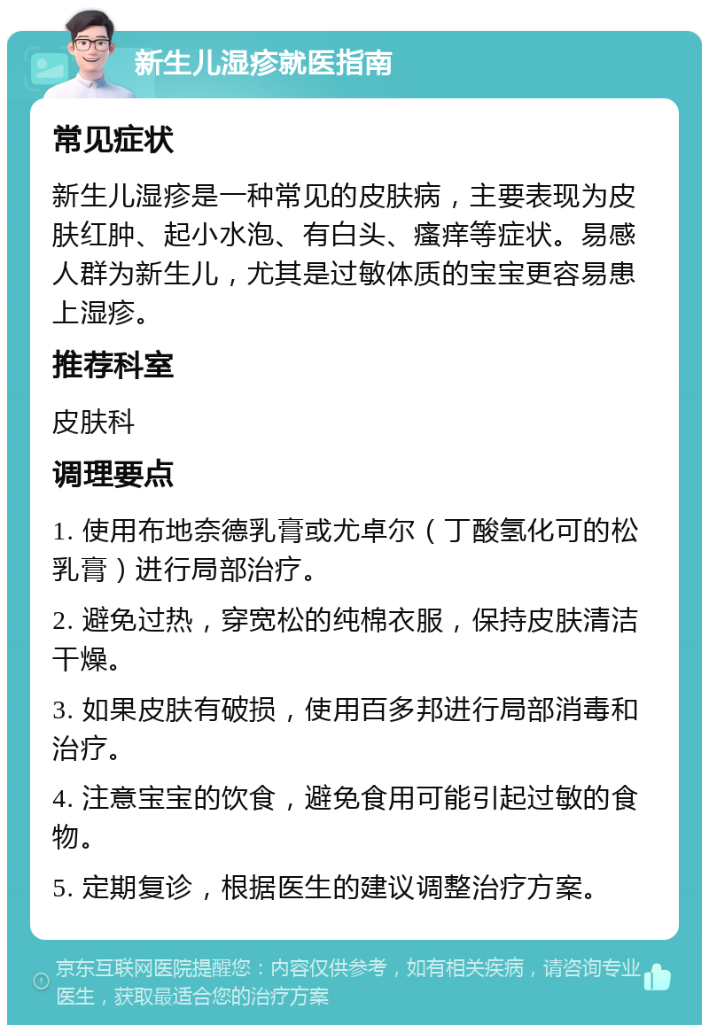 新生儿湿疹就医指南 常见症状 新生儿湿疹是一种常见的皮肤病，主要表现为皮肤红肿、起小水泡、有白头、瘙痒等症状。易感人群为新生儿，尤其是过敏体质的宝宝更容易患上湿疹。 推荐科室 皮肤科 调理要点 1. 使用布地奈德乳膏或尤卓尔（丁酸氢化可的松乳膏）进行局部治疗。 2. 避免过热，穿宽松的纯棉衣服，保持皮肤清洁干燥。 3. 如果皮肤有破损，使用百多邦进行局部消毒和治疗。 4. 注意宝宝的饮食，避免食用可能引起过敏的食物。 5. 定期复诊，根据医生的建议调整治疗方案。