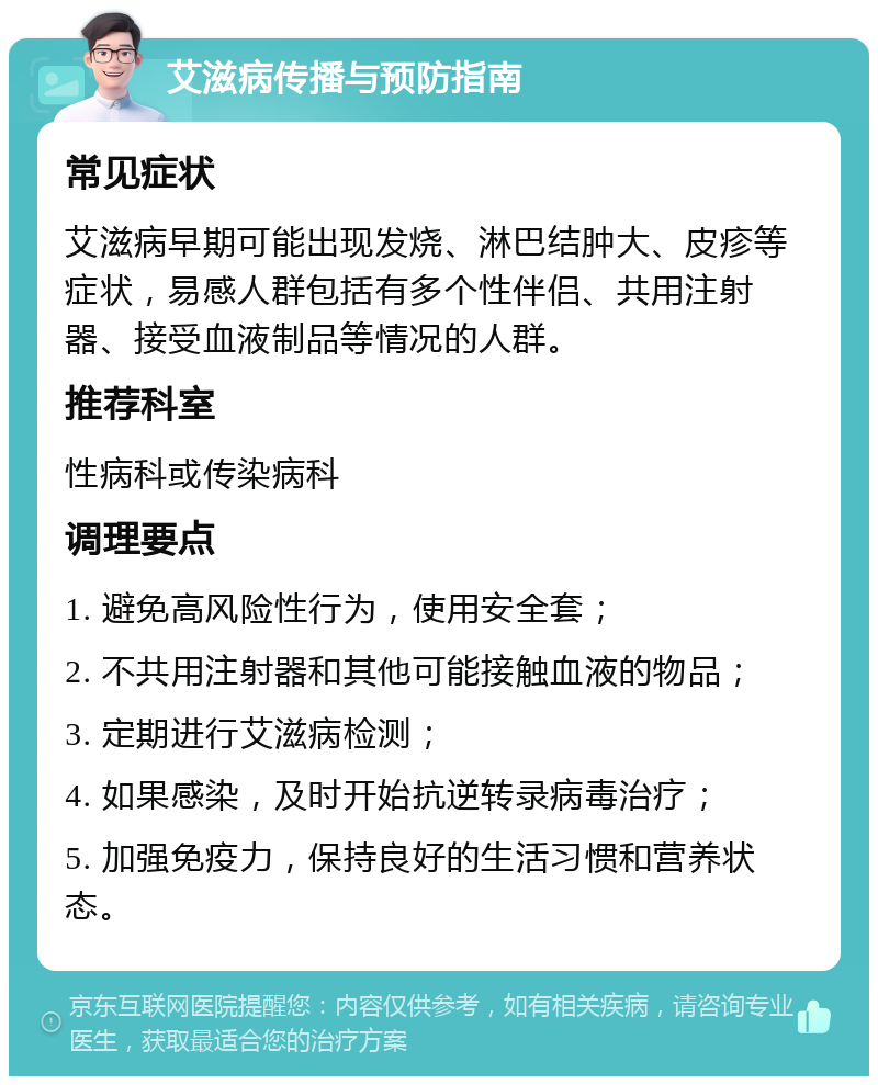 艾滋病传播与预防指南 常见症状 艾滋病早期可能出现发烧、淋巴结肿大、皮疹等症状，易感人群包括有多个性伴侣、共用注射器、接受血液制品等情况的人群。 推荐科室 性病科或传染病科 调理要点 1. 避免高风险性行为，使用安全套； 2. 不共用注射器和其他可能接触血液的物品； 3. 定期进行艾滋病检测； 4. 如果感染，及时开始抗逆转录病毒治疗； 5. 加强免疫力，保持良好的生活习惯和营养状态。