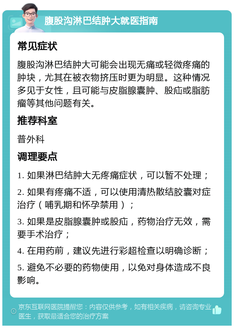 腹股沟淋巴结肿大就医指南 常见症状 腹股沟淋巴结肿大可能会出现无痛或轻微疼痛的肿块，尤其在被衣物挤压时更为明显。这种情况多见于女性，且可能与皮脂腺囊肿、股疝或脂肪瘤等其他问题有关。 推荐科室 普外科 调理要点 1. 如果淋巴结肿大无疼痛症状，可以暂不处理； 2. 如果有疼痛不适，可以使用清热散结胶囊对症治疗（哺乳期和怀孕禁用）； 3. 如果是皮脂腺囊肿或股疝，药物治疗无效，需要手术治疗； 4. 在用药前，建议先进行彩超检查以明确诊断； 5. 避免不必要的药物使用，以免对身体造成不良影响。