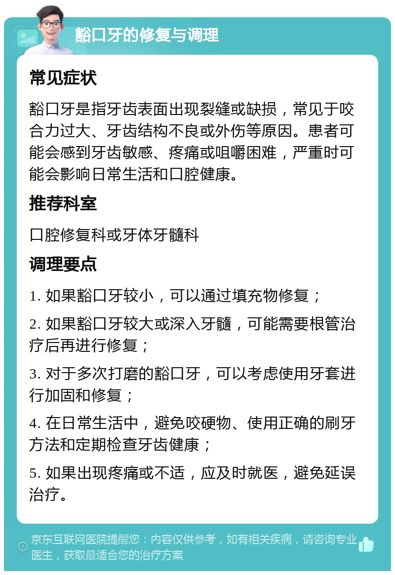 豁口牙的修复与调理 常见症状 豁口牙是指牙齿表面出现裂缝或缺损，常见于咬合力过大、牙齿结构不良或外伤等原因。患者可能会感到牙齿敏感、疼痛或咀嚼困难，严重时可能会影响日常生活和口腔健康。 推荐科室 口腔修复科或牙体牙髓科 调理要点 1. 如果豁口牙较小，可以通过填充物修复； 2. 如果豁口牙较大或深入牙髓，可能需要根管治疗后再进行修复； 3. 对于多次打磨的豁口牙，可以考虑使用牙套进行加固和修复； 4. 在日常生活中，避免咬硬物、使用正确的刷牙方法和定期检查牙齿健康； 5. 如果出现疼痛或不适，应及时就医，避免延误治疗。