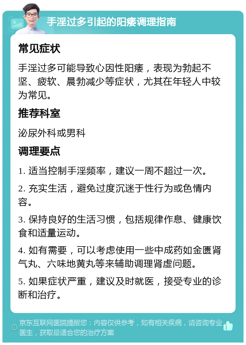 手淫过多引起的阳痿调理指南 常见症状 手淫过多可能导致心因性阳痿，表现为勃起不坚、疲软、晨勃减少等症状，尤其在年轻人中较为常见。 推荐科室 泌尿外科或男科 调理要点 1. 适当控制手淫频率，建议一周不超过一次。 2. 充实生活，避免过度沉迷于性行为或色情内容。 3. 保持良好的生活习惯，包括规律作息、健康饮食和适量运动。 4. 如有需要，可以考虑使用一些中成药如金匮肾气丸、六味地黄丸等来辅助调理肾虚问题。 5. 如果症状严重，建议及时就医，接受专业的诊断和治疗。