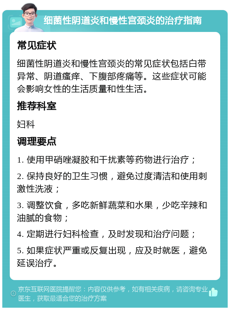 细菌性阴道炎和慢性宫颈炎的治疗指南 常见症状 细菌性阴道炎和慢性宫颈炎的常见症状包括白带异常、阴道瘙痒、下腹部疼痛等。这些症状可能会影响女性的生活质量和性生活。 推荐科室 妇科 调理要点 1. 使用甲硝唑凝胶和干扰素等药物进行治疗； 2. 保持良好的卫生习惯，避免过度清洁和使用刺激性洗液； 3. 调整饮食，多吃新鲜蔬菜和水果，少吃辛辣和油腻的食物； 4. 定期进行妇科检查，及时发现和治疗问题； 5. 如果症状严重或反复出现，应及时就医，避免延误治疗。