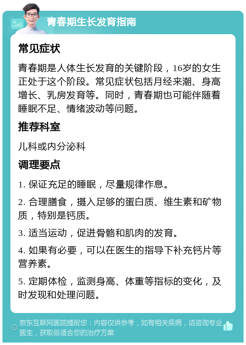 青春期生长发育指南 常见症状 青春期是人体生长发育的关键阶段，16岁的女生正处于这个阶段。常见症状包括月经来潮、身高增长、乳房发育等。同时，青春期也可能伴随着睡眠不足、情绪波动等问题。 推荐科室 儿科或内分泌科 调理要点 1. 保证充足的睡眠，尽量规律作息。 2. 合理膳食，摄入足够的蛋白质、维生素和矿物质，特别是钙质。 3. 适当运动，促进骨骼和肌肉的发育。 4. 如果有必要，可以在医生的指导下补充钙片等营养素。 5. 定期体检，监测身高、体重等指标的变化，及时发现和处理问题。