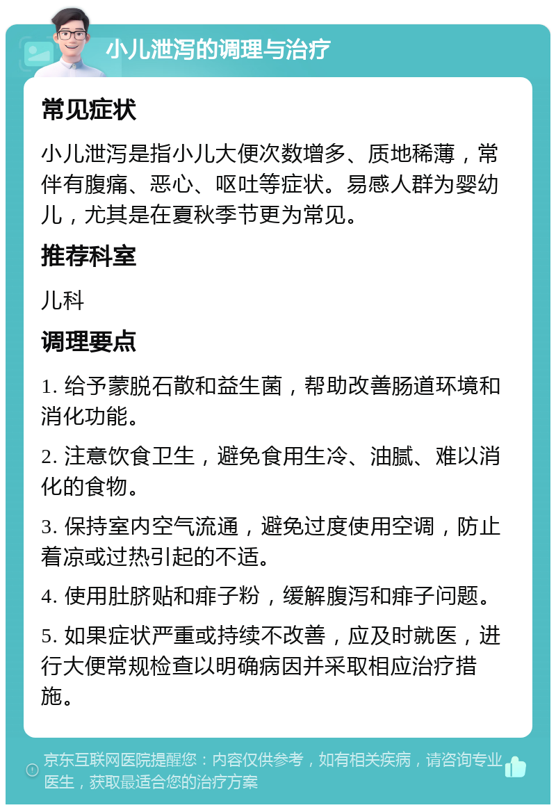 小儿泄泻的调理与治疗 常见症状 小儿泄泻是指小儿大便次数增多、质地稀薄，常伴有腹痛、恶心、呕吐等症状。易感人群为婴幼儿，尤其是在夏秋季节更为常见。 推荐科室 儿科 调理要点 1. 给予蒙脱石散和益生菌，帮助改善肠道环境和消化功能。 2. 注意饮食卫生，避免食用生冷、油腻、难以消化的食物。 3. 保持室内空气流通，避免过度使用空调，防止着凉或过热引起的不适。 4. 使用肚脐贴和痱子粉，缓解腹泻和痱子问题。 5. 如果症状严重或持续不改善，应及时就医，进行大便常规检查以明确病因并采取相应治疗措施。