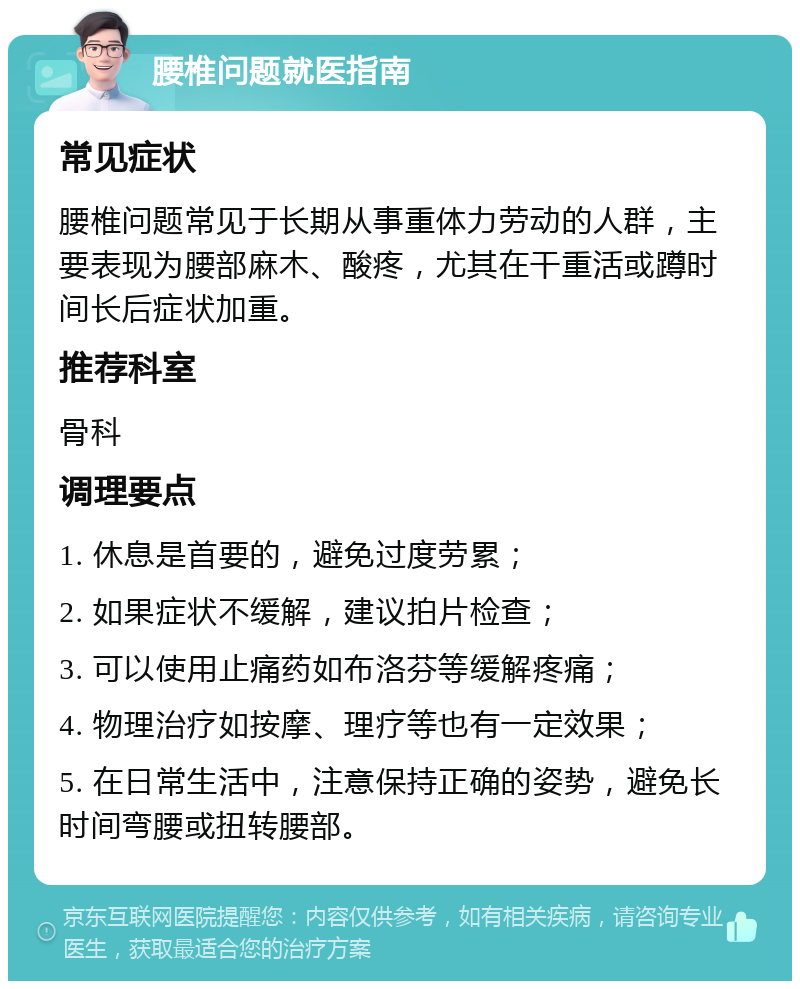 腰椎问题就医指南 常见症状 腰椎问题常见于长期从事重体力劳动的人群，主要表现为腰部麻木、酸疼，尤其在干重活或蹲时间长后症状加重。 推荐科室 骨科 调理要点 1. 休息是首要的，避免过度劳累； 2. 如果症状不缓解，建议拍片检查； 3. 可以使用止痛药如布洛芬等缓解疼痛； 4. 物理治疗如按摩、理疗等也有一定效果； 5. 在日常生活中，注意保持正确的姿势，避免长时间弯腰或扭转腰部。