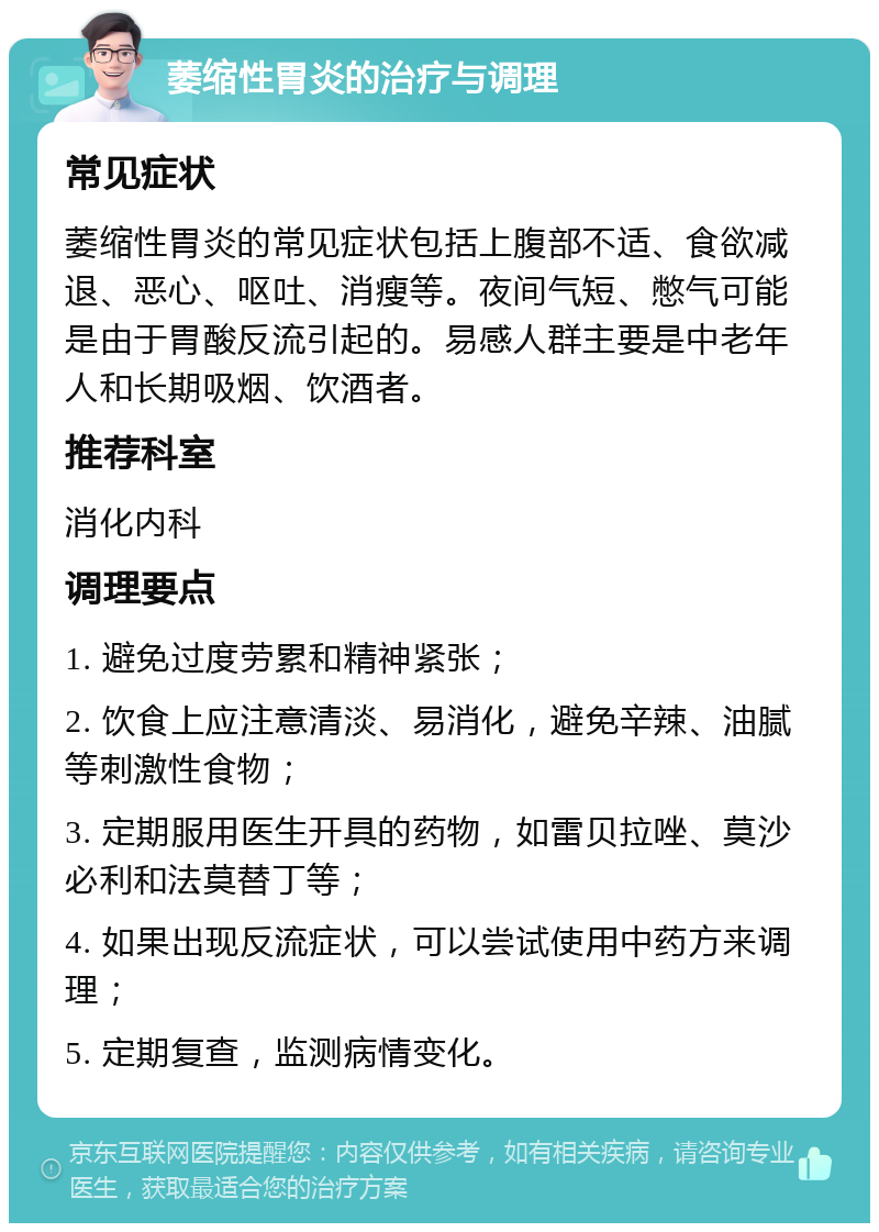 萎缩性胃炎的治疗与调理 常见症状 萎缩性胃炎的常见症状包括上腹部不适、食欲减退、恶心、呕吐、消瘦等。夜间气短、憋气可能是由于胃酸反流引起的。易感人群主要是中老年人和长期吸烟、饮酒者。 推荐科室 消化内科 调理要点 1. 避免过度劳累和精神紧张； 2. 饮食上应注意清淡、易消化，避免辛辣、油腻等刺激性食物； 3. 定期服用医生开具的药物，如雷贝拉唑、莫沙必利和法莫替丁等； 4. 如果出现反流症状，可以尝试使用中药方来调理； 5. 定期复查，监测病情变化。