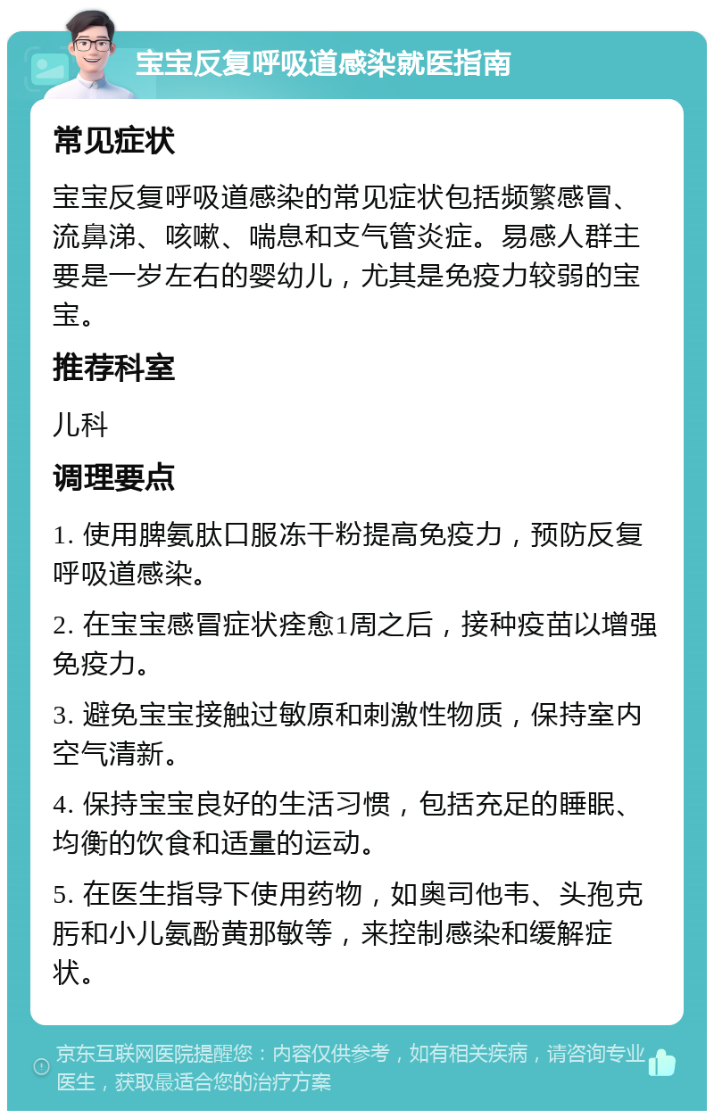 宝宝反复呼吸道感染就医指南 常见症状 宝宝反复呼吸道感染的常见症状包括频繁感冒、流鼻涕、咳嗽、喘息和支气管炎症。易感人群主要是一岁左右的婴幼儿，尤其是免疫力较弱的宝宝。 推荐科室 儿科 调理要点 1. 使用脾氨肽口服冻干粉提高免疫力，预防反复呼吸道感染。 2. 在宝宝感冒症状痊愈1周之后，接种疫苗以增强免疫力。 3. 避免宝宝接触过敏原和刺激性物质，保持室内空气清新。 4. 保持宝宝良好的生活习惯，包括充足的睡眠、均衡的饮食和适量的运动。 5. 在医生指导下使用药物，如奥司他韦、头孢克肟和小儿氨酚黄那敏等，来控制感染和缓解症状。