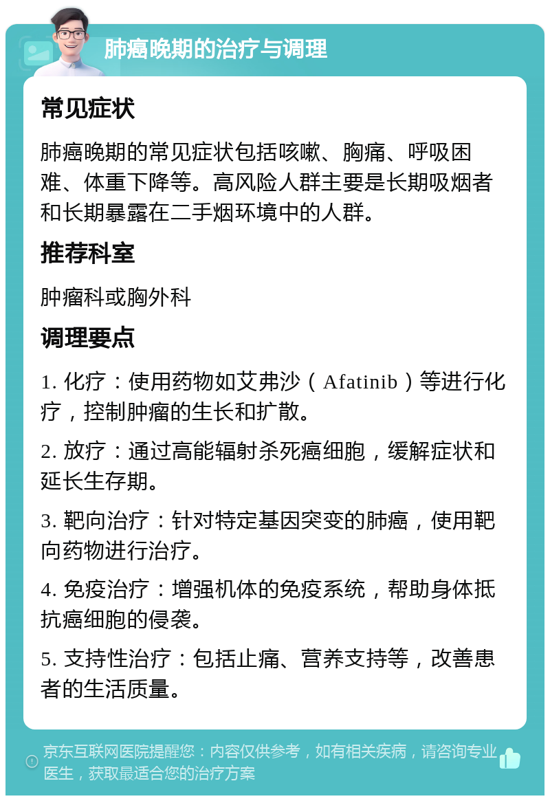 肺癌晚期的治疗与调理 常见症状 肺癌晚期的常见症状包括咳嗽、胸痛、呼吸困难、体重下降等。高风险人群主要是长期吸烟者和长期暴露在二手烟环境中的人群。 推荐科室 肿瘤科或胸外科 调理要点 1. 化疗：使用药物如艾弗沙（Afatinib）等进行化疗，控制肿瘤的生长和扩散。 2. 放疗：通过高能辐射杀死癌细胞，缓解症状和延长生存期。 3. 靶向治疗：针对特定基因突变的肺癌，使用靶向药物进行治疗。 4. 免疫治疗：增强机体的免疫系统，帮助身体抵抗癌细胞的侵袭。 5. 支持性治疗：包括止痛、营养支持等，改善患者的生活质量。