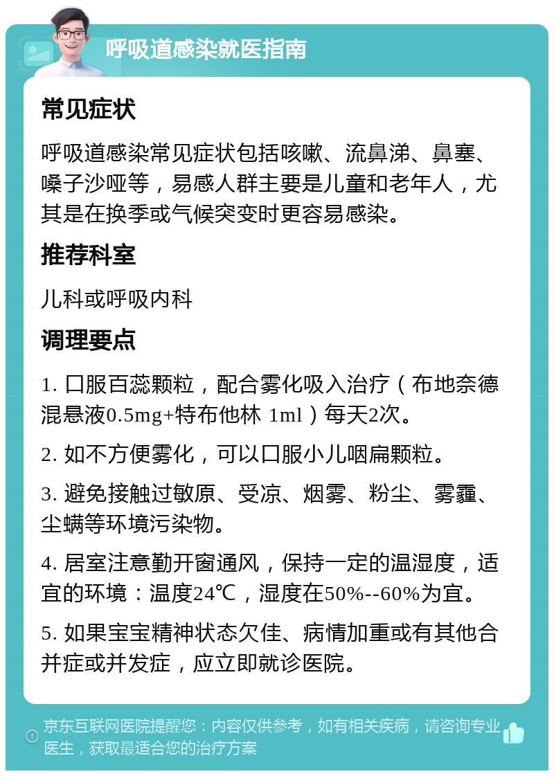 呼吸道感染就医指南 常见症状 呼吸道感染常见症状包括咳嗽、流鼻涕、鼻塞、嗓子沙哑等，易感人群主要是儿童和老年人，尤其是在换季或气候突变时更容易感染。 推荐科室 儿科或呼吸内科 调理要点 1. 口服百蕊颗粒，配合雾化吸入治疗（布地奈德混悬液0.5mg+特布他林 1ml）每天2次。 2. 如不方便雾化，可以口服小儿咽扁颗粒。 3. 避免接触过敏原、受凉、烟雾、粉尘、雾霾、尘螨等环境污染物。 4. 居室注意勤开窗通风，保持一定的温湿度，适宜的环境：温度24℃，湿度在50%--60%为宜。 5. 如果宝宝精神状态欠佳、病情加重或有其他合并症或并发症，应立即就诊医院。