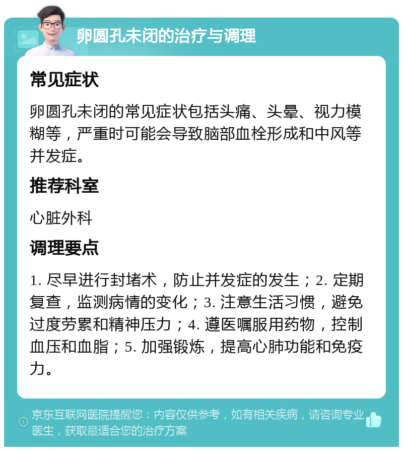 卵圆孔未闭的治疗与调理 常见症状 卵圆孔未闭的常见症状包括头痛、头晕、视力模糊等，严重时可能会导致脑部血栓形成和中风等并发症。 推荐科室 心脏外科 调理要点 1. 尽早进行封堵术，防止并发症的发生；2. 定期复查，监测病情的变化；3. 注意生活习惯，避免过度劳累和精神压力；4. 遵医嘱服用药物，控制血压和血脂；5. 加强锻炼，提高心肺功能和免疫力。