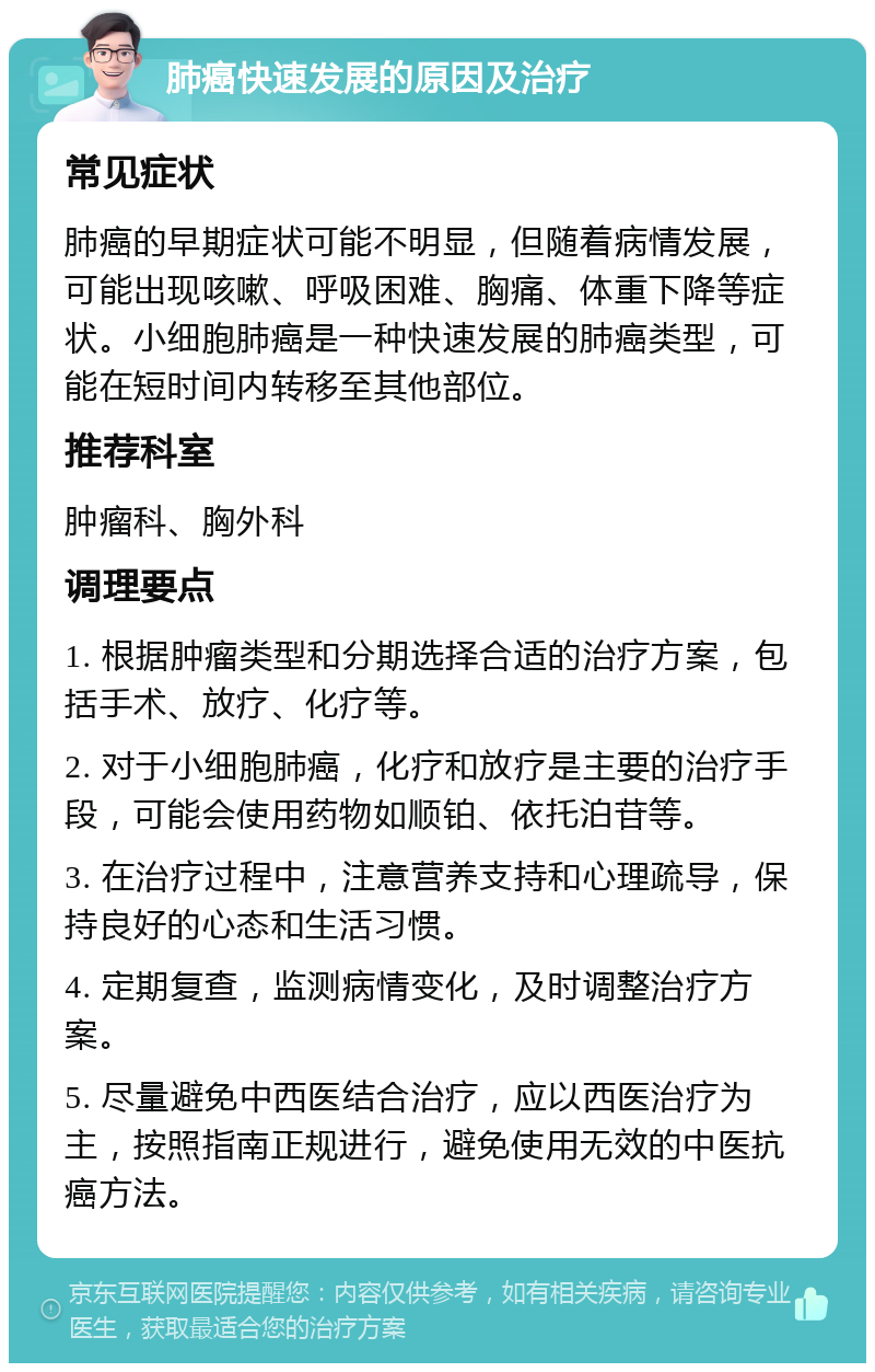 肺癌快速发展的原因及治疗 常见症状 肺癌的早期症状可能不明显，但随着病情发展，可能出现咳嗽、呼吸困难、胸痛、体重下降等症状。小细胞肺癌是一种快速发展的肺癌类型，可能在短时间内转移至其他部位。 推荐科室 肿瘤科、胸外科 调理要点 1. 根据肿瘤类型和分期选择合适的治疗方案，包括手术、放疗、化疗等。 2. 对于小细胞肺癌，化疗和放疗是主要的治疗手段，可能会使用药物如顺铂、依托泊苷等。 3. 在治疗过程中，注意营养支持和心理疏导，保持良好的心态和生活习惯。 4. 定期复查，监测病情变化，及时调整治疗方案。 5. 尽量避免中西医结合治疗，应以西医治疗为主，按照指南正规进行，避免使用无效的中医抗癌方法。