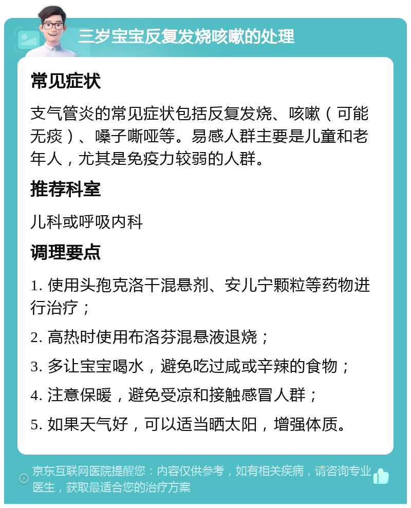 三岁宝宝反复发烧咳嗽的处理 常见症状 支气管炎的常见症状包括反复发烧、咳嗽（可能无痰）、嗓子嘶哑等。易感人群主要是儿童和老年人，尤其是免疫力较弱的人群。 推荐科室 儿科或呼吸内科 调理要点 1. 使用头孢克洛干混悬剂、安儿宁颗粒等药物进行治疗； 2. 高热时使用布洛芬混悬液退烧； 3. 多让宝宝喝水，避免吃过咸或辛辣的食物； 4. 注意保暖，避免受凉和接触感冒人群； 5. 如果天气好，可以适当晒太阳，增强体质。