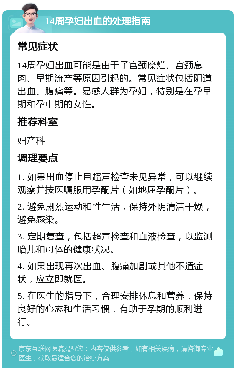 14周孕妇出血的处理指南 常见症状 14周孕妇出血可能是由于子宫颈糜烂、宫颈息肉、早期流产等原因引起的。常见症状包括阴道出血、腹痛等。易感人群为孕妇，特别是在孕早期和孕中期的女性。 推荐科室 妇产科 调理要点 1. 如果出血停止且超声检查未见异常，可以继续观察并按医嘱服用孕酮片（如地屈孕酮片）。 2. 避免剧烈运动和性生活，保持外阴清洁干燥，避免感染。 3. 定期复查，包括超声检查和血液检查，以监测胎儿和母体的健康状况。 4. 如果出现再次出血、腹痛加剧或其他不适症状，应立即就医。 5. 在医生的指导下，合理安排休息和营养，保持良好的心态和生活习惯，有助于孕期的顺利进行。