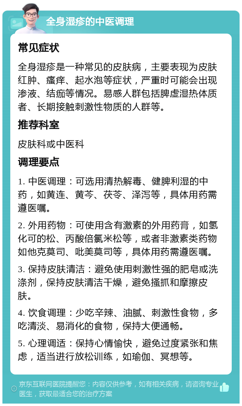 全身湿疹的中医调理 常见症状 全身湿疹是一种常见的皮肤病，主要表现为皮肤红肿、瘙痒、起水泡等症状，严重时可能会出现渗液、结痂等情况。易感人群包括脾虚湿热体质者、长期接触刺激性物质的人群等。 推荐科室 皮肤科或中医科 调理要点 1. 中医调理：可选用清热解毒、健脾利湿的中药，如黄连、黄芩、茯苓、泽泻等，具体用药需遵医嘱。 2. 外用药物：可使用含有激素的外用药膏，如氢化可的松、丙酸倍氯米松等，或者非激素类药物如他克莫司、吡美莫司等，具体用药需遵医嘱。 3. 保持皮肤清洁：避免使用刺激性强的肥皂或洗涤剂，保持皮肤清洁干燥，避免搔抓和摩擦皮肤。 4. 饮食调理：少吃辛辣、油腻、刺激性食物，多吃清淡、易消化的食物，保持大便通畅。 5. 心理调适：保持心情愉快，避免过度紧张和焦虑，适当进行放松训练，如瑜伽、冥想等。