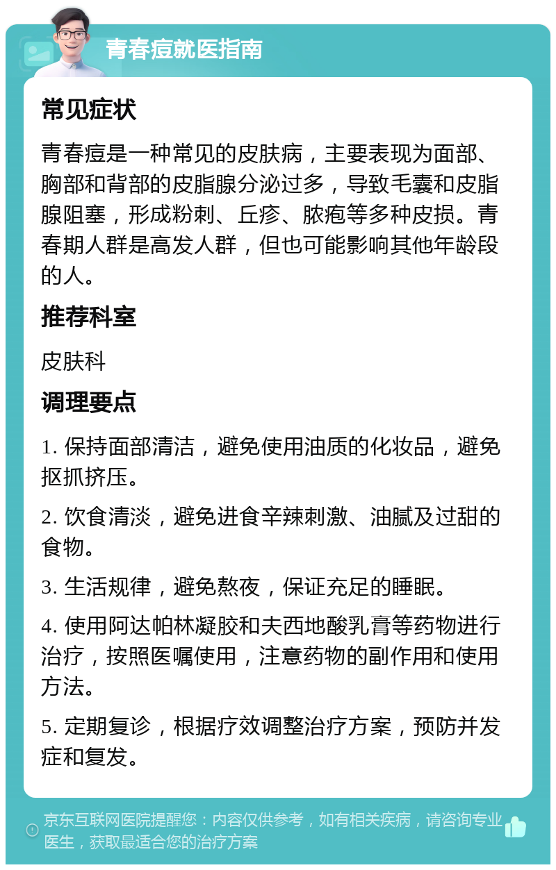 青春痘就医指南 常见症状 青春痘是一种常见的皮肤病，主要表现为面部、胸部和背部的皮脂腺分泌过多，导致毛囊和皮脂腺阻塞，形成粉刺、丘疹、脓疱等多种皮损。青春期人群是高发人群，但也可能影响其他年龄段的人。 推荐科室 皮肤科 调理要点 1. 保持面部清洁，避免使用油质的化妆品，避免抠抓挤压。 2. 饮食清淡，避免进食辛辣刺激、油腻及过甜的食物。 3. 生活规律，避免熬夜，保证充足的睡眠。 4. 使用阿达帕林凝胶和夫西地酸乳膏等药物进行治疗，按照医嘱使用，注意药物的副作用和使用方法。 5. 定期复诊，根据疗效调整治疗方案，预防并发症和复发。