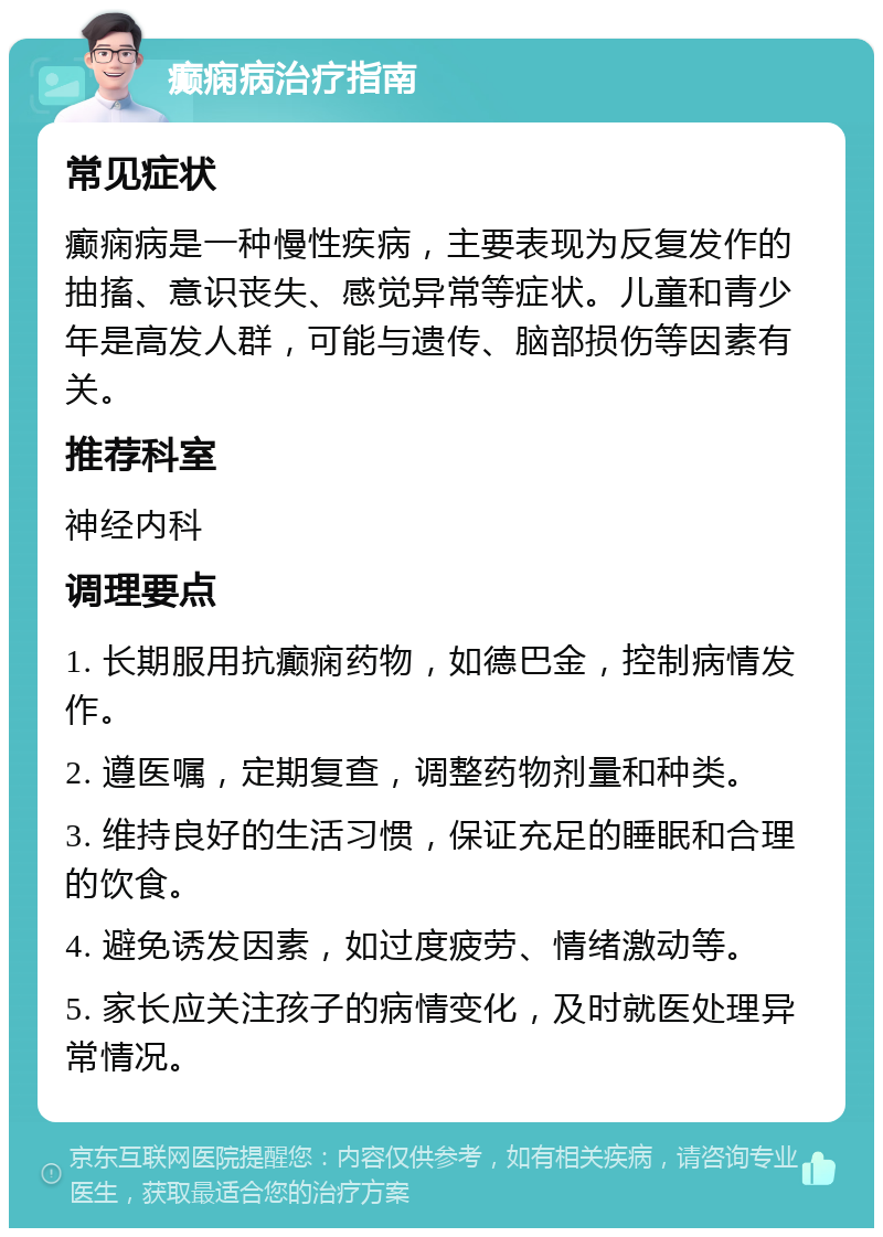 癫痫病治疗指南 常见症状 癫痫病是一种慢性疾病，主要表现为反复发作的抽搐、意识丧失、感觉异常等症状。儿童和青少年是高发人群，可能与遗传、脑部损伤等因素有关。 推荐科室 神经内科 调理要点 1. 长期服用抗癫痫药物，如德巴金，控制病情发作。 2. 遵医嘱，定期复查，调整药物剂量和种类。 3. 维持良好的生活习惯，保证充足的睡眠和合理的饮食。 4. 避免诱发因素，如过度疲劳、情绪激动等。 5. 家长应关注孩子的病情变化，及时就医处理异常情况。