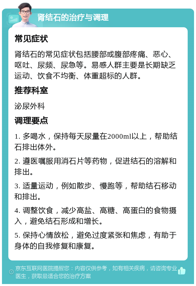 肾结石的治疗与调理 常见症状 肾结石的常见症状包括腰部或腹部疼痛、恶心、呕吐、尿频、尿急等。易感人群主要是长期缺乏运动、饮食不均衡、体重超标的人群。 推荐科室 泌尿外科 调理要点 1. 多喝水，保持每天尿量在2000ml以上，帮助结石排出体外。 2. 遵医嘱服用消石片等药物，促进结石的溶解和排出。 3. 适量运动，例如散步、慢跑等，帮助结石移动和排出。 4. 调整饮食，减少高盐、高糖、高蛋白的食物摄入，避免结石形成和增长。 5. 保持心情放松，避免过度紧张和焦虑，有助于身体的自我修复和康复。