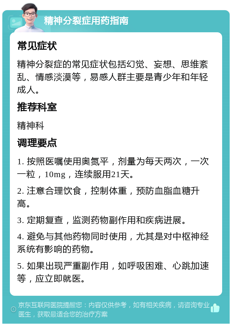 精神分裂症用药指南 常见症状 精神分裂症的常见症状包括幻觉、妄想、思维紊乱、情感淡漠等，易感人群主要是青少年和年轻成人。 推荐科室 精神科 调理要点 1. 按照医嘱使用奥氮平，剂量为每天两次，一次一粒，10mg，连续服用21天。 2. 注意合理饮食，控制体重，预防血脂血糖升高。 3. 定期复查，监测药物副作用和疾病进展。 4. 避免与其他药物同时使用，尤其是对中枢神经系统有影响的药物。 5. 如果出现严重副作用，如呼吸困难、心跳加速等，应立即就医。