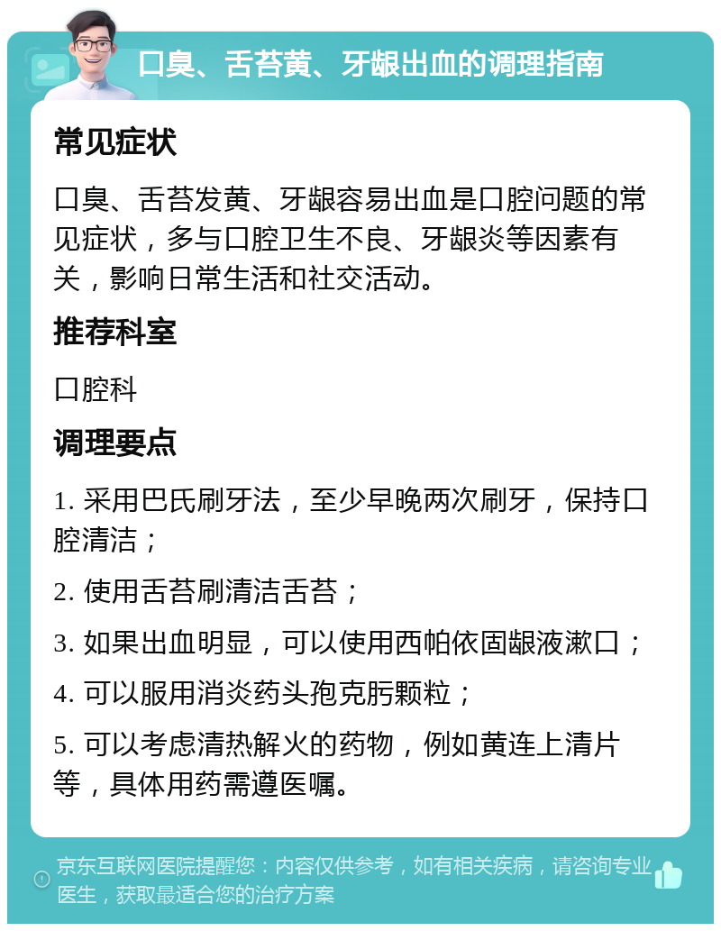 口臭、舌苔黄、牙龈出血的调理指南 常见症状 口臭、舌苔发黄、牙龈容易出血是口腔问题的常见症状，多与口腔卫生不良、牙龈炎等因素有关，影响日常生活和社交活动。 推荐科室 口腔科 调理要点 1. 采用巴氏刷牙法，至少早晚两次刷牙，保持口腔清洁； 2. 使用舌苔刷清洁舌苔； 3. 如果出血明显，可以使用西帕依固龈液漱口； 4. 可以服用消炎药头孢克肟颗粒； 5. 可以考虑清热解火的药物，例如黄连上清片等，具体用药需遵医嘱。