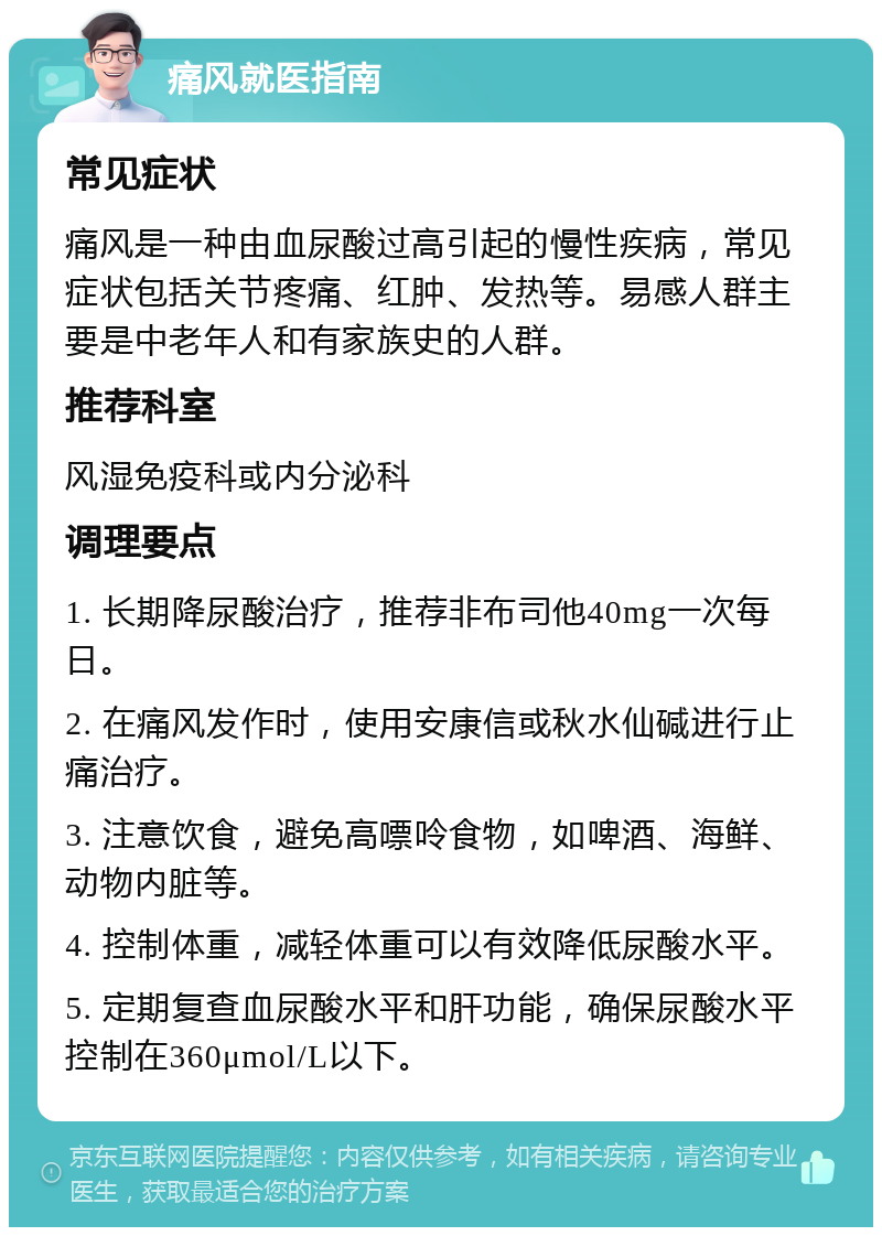 痛风就医指南 常见症状 痛风是一种由血尿酸过高引起的慢性疾病，常见症状包括关节疼痛、红肿、发热等。易感人群主要是中老年人和有家族史的人群。 推荐科室 风湿免疫科或内分泌科 调理要点 1. 长期降尿酸治疗，推荐非布司他40mg一次每日。 2. 在痛风发作时，使用安康信或秋水仙碱进行止痛治疗。 3. 注意饮食，避免高嘌呤食物，如啤酒、海鲜、动物内脏等。 4. 控制体重，减轻体重可以有效降低尿酸水平。 5. 定期复查血尿酸水平和肝功能，确保尿酸水平控制在360μmol/L以下。