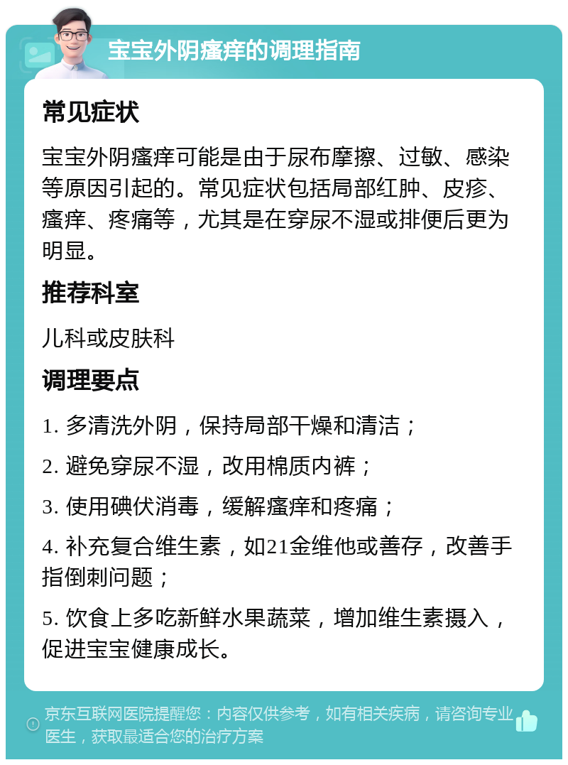 宝宝外阴瘙痒的调理指南 常见症状 宝宝外阴瘙痒可能是由于尿布摩擦、过敏、感染等原因引起的。常见症状包括局部红肿、皮疹、瘙痒、疼痛等，尤其是在穿尿不湿或排便后更为明显。 推荐科室 儿科或皮肤科 调理要点 1. 多清洗外阴，保持局部干燥和清洁； 2. 避免穿尿不湿，改用棉质内裤； 3. 使用碘伏消毒，缓解瘙痒和疼痛； 4. 补充复合维生素，如21金维他或善存，改善手指倒刺问题； 5. 饮食上多吃新鲜水果蔬菜，增加维生素摄入，促进宝宝健康成长。