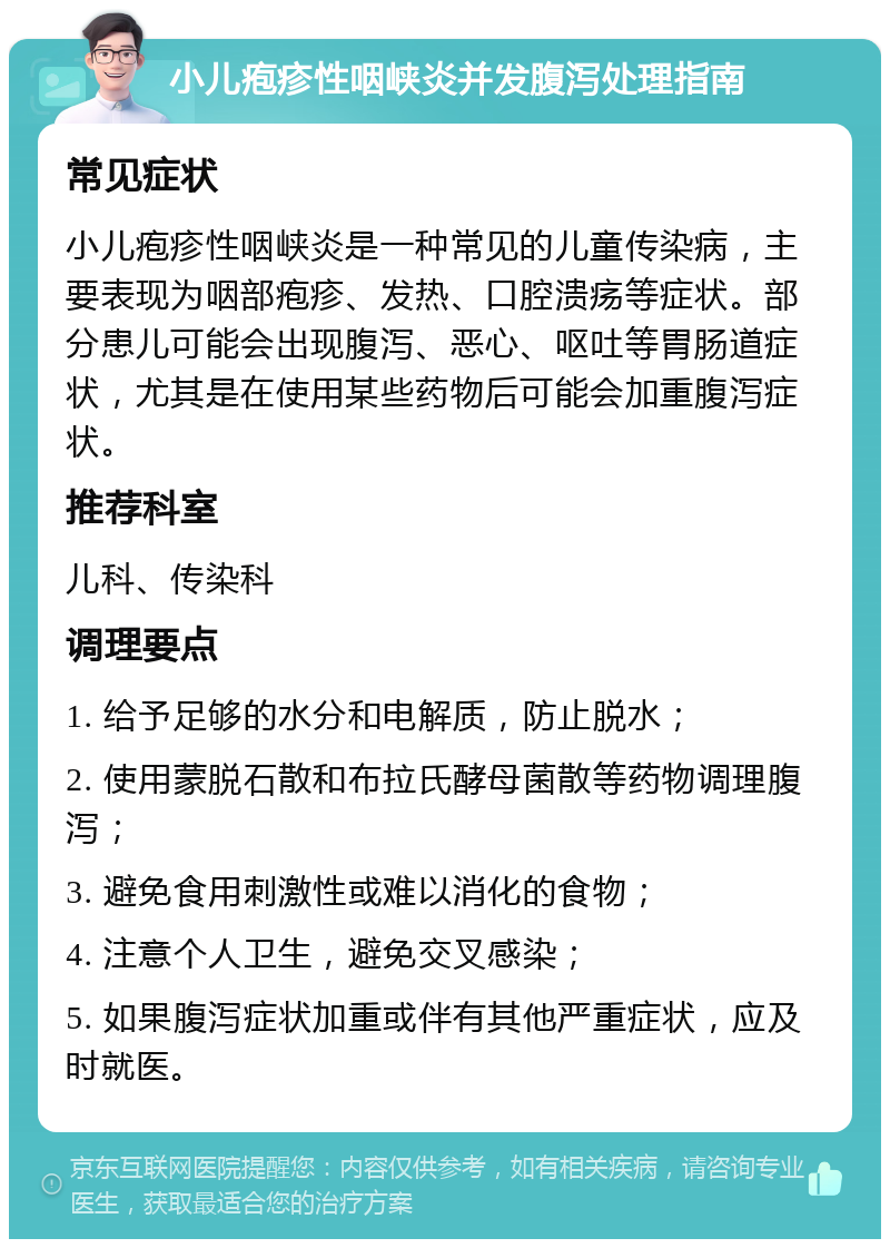 小儿疱疹性咽峡炎并发腹泻处理指南 常见症状 小儿疱疹性咽峡炎是一种常见的儿童传染病，主要表现为咽部疱疹、发热、口腔溃疡等症状。部分患儿可能会出现腹泻、恶心、呕吐等胃肠道症状，尤其是在使用某些药物后可能会加重腹泻症状。 推荐科室 儿科、传染科 调理要点 1. 给予足够的水分和电解质，防止脱水； 2. 使用蒙脱石散和布拉氏酵母菌散等药物调理腹泻； 3. 避免食用刺激性或难以消化的食物； 4. 注意个人卫生，避免交叉感染； 5. 如果腹泻症状加重或伴有其他严重症状，应及时就医。