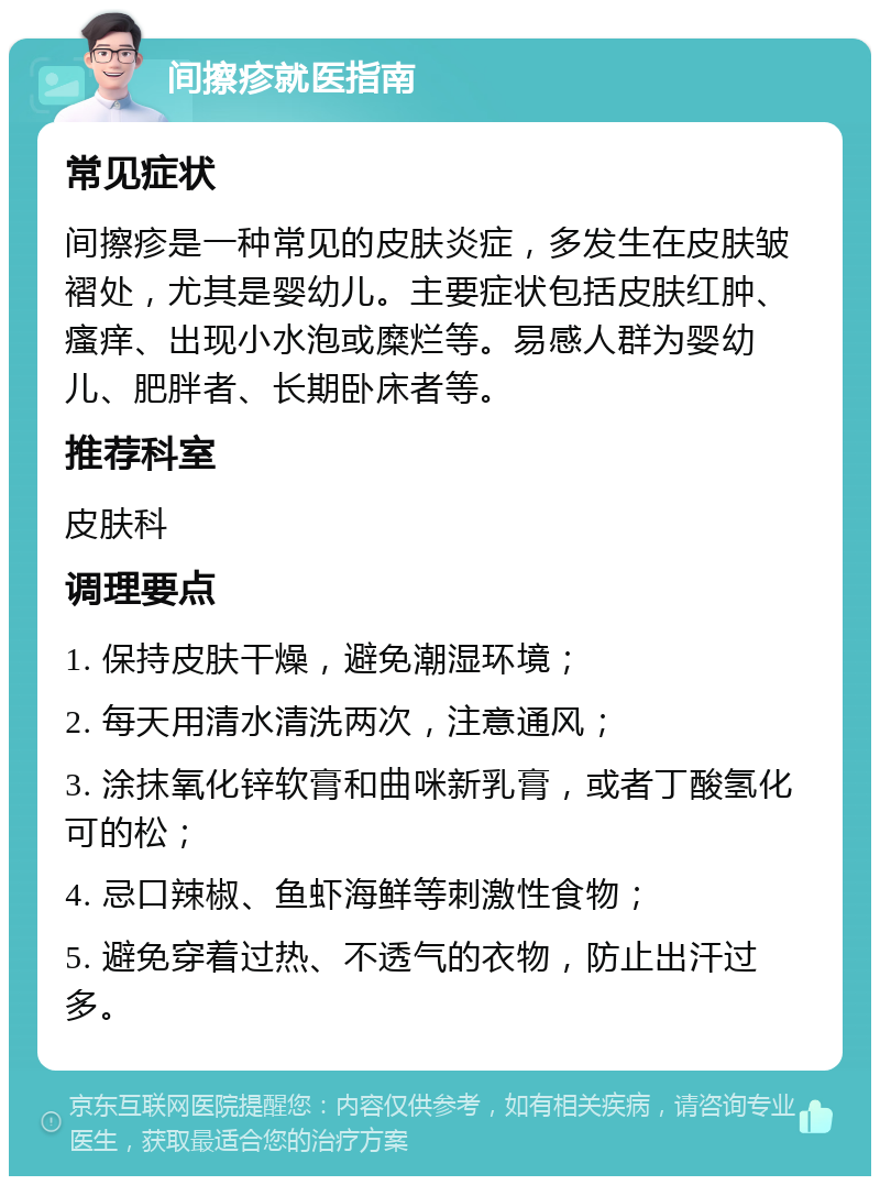 间擦疹就医指南 常见症状 间擦疹是一种常见的皮肤炎症，多发生在皮肤皱褶处，尤其是婴幼儿。主要症状包括皮肤红肿、瘙痒、出现小水泡或糜烂等。易感人群为婴幼儿、肥胖者、长期卧床者等。 推荐科室 皮肤科 调理要点 1. 保持皮肤干燥，避免潮湿环境； 2. 每天用清水清洗两次，注意通风； 3. 涂抹氧化锌软膏和曲咪新乳膏，或者丁酸氢化可的松； 4. 忌口辣椒、鱼虾海鲜等刺激性食物； 5. 避免穿着过热、不透气的衣物，防止出汗过多。