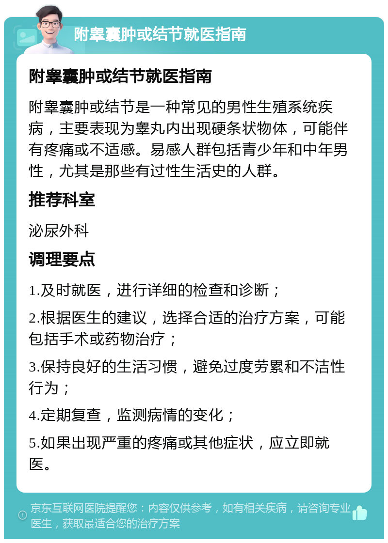 附睾囊肿或结节就医指南 附睾囊肿或结节就医指南 附睾囊肿或结节是一种常见的男性生殖系统疾病，主要表现为睾丸内出现硬条状物体，可能伴有疼痛或不适感。易感人群包括青少年和中年男性，尤其是那些有过性生活史的人群。 推荐科室 泌尿外科 调理要点 1.及时就医，进行详细的检查和诊断； 2.根据医生的建议，选择合适的治疗方案，可能包括手术或药物治疗； 3.保持良好的生活习惯，避免过度劳累和不洁性行为； 4.定期复查，监测病情的变化； 5.如果出现严重的疼痛或其他症状，应立即就医。