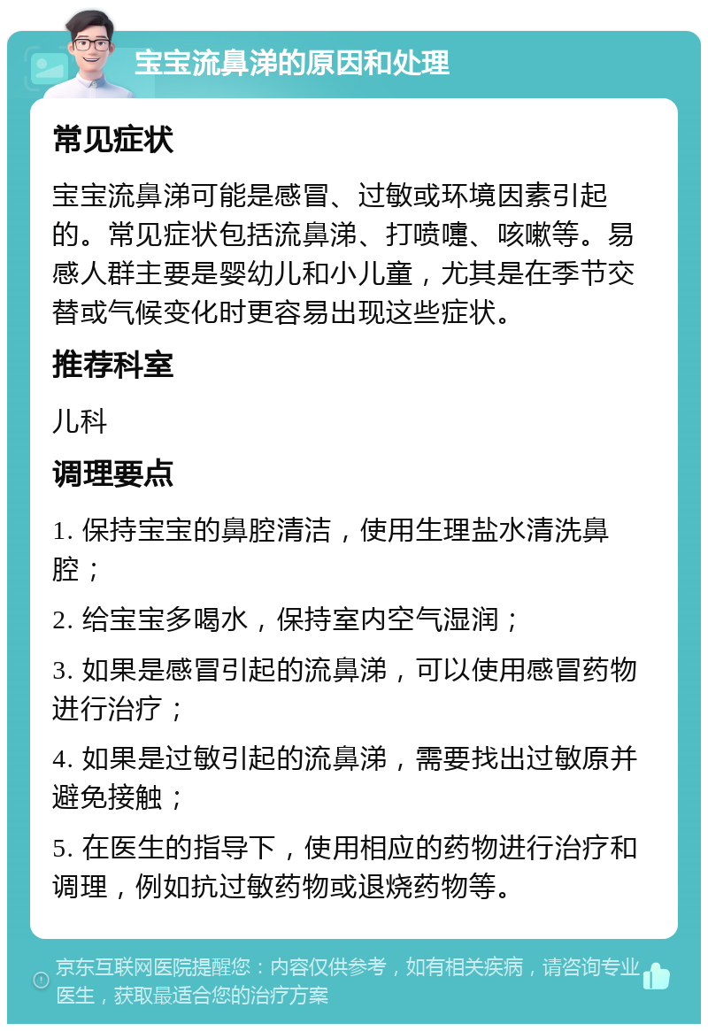 宝宝流鼻涕的原因和处理 常见症状 宝宝流鼻涕可能是感冒、过敏或环境因素引起的。常见症状包括流鼻涕、打喷嚏、咳嗽等。易感人群主要是婴幼儿和小儿童，尤其是在季节交替或气候变化时更容易出现这些症状。 推荐科室 儿科 调理要点 1. 保持宝宝的鼻腔清洁，使用生理盐水清洗鼻腔； 2. 给宝宝多喝水，保持室内空气湿润； 3. 如果是感冒引起的流鼻涕，可以使用感冒药物进行治疗； 4. 如果是过敏引起的流鼻涕，需要找出过敏原并避免接触； 5. 在医生的指导下，使用相应的药物进行治疗和调理，例如抗过敏药物或退烧药物等。