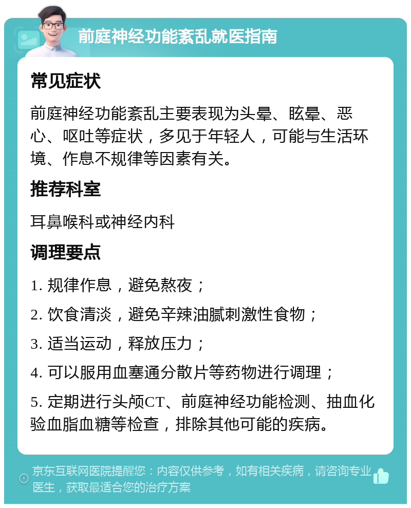 前庭神经功能紊乱就医指南 常见症状 前庭神经功能紊乱主要表现为头晕、眩晕、恶心、呕吐等症状，多见于年轻人，可能与生活环境、作息不规律等因素有关。 推荐科室 耳鼻喉科或神经内科 调理要点 1. 规律作息，避免熬夜； 2. 饮食清淡，避免辛辣油腻刺激性食物； 3. 适当运动，释放压力； 4. 可以服用血塞通分散片等药物进行调理； 5. 定期进行头颅CT、前庭神经功能检测、抽血化验血脂血糖等检查，排除其他可能的疾病。