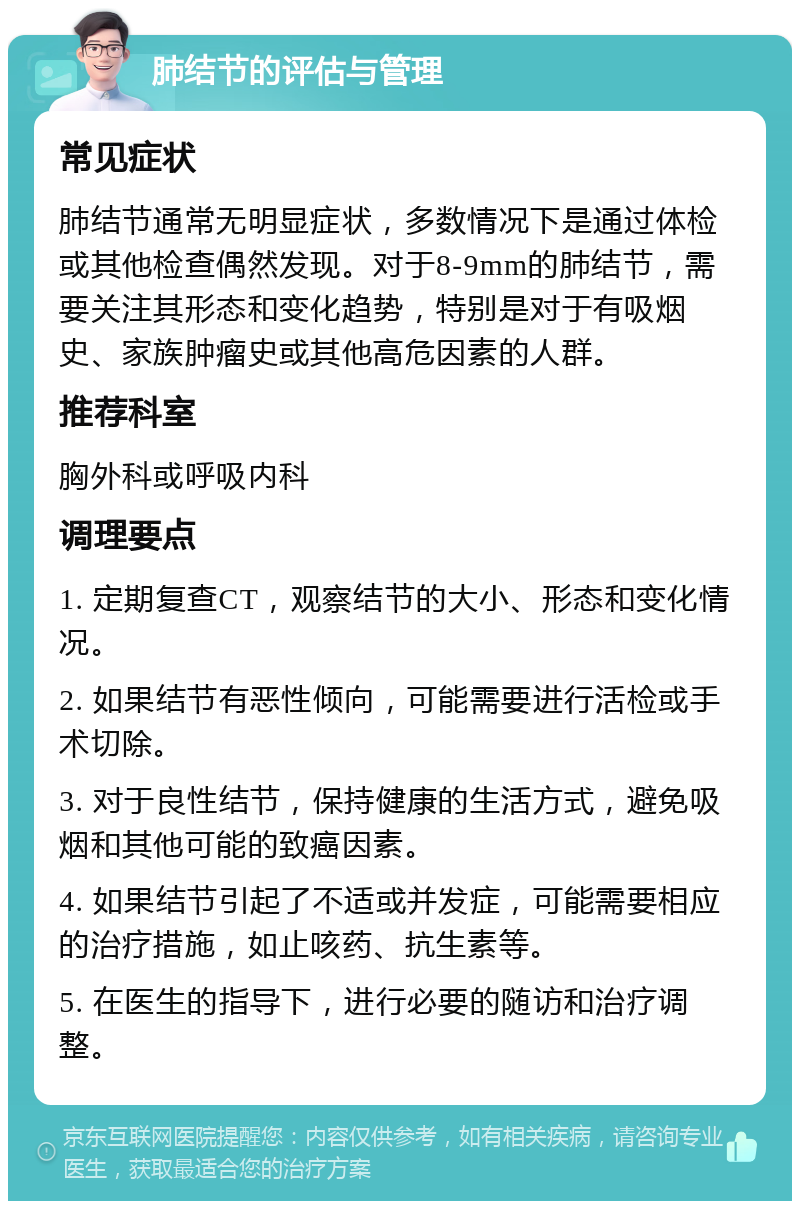 肺结节的评估与管理 常见症状 肺结节通常无明显症状，多数情况下是通过体检或其他检查偶然发现。对于8-9mm的肺结节，需要关注其形态和变化趋势，特别是对于有吸烟史、家族肿瘤史或其他高危因素的人群。 推荐科室 胸外科或呼吸内科 调理要点 1. 定期复查CT，观察结节的大小、形态和变化情况。 2. 如果结节有恶性倾向，可能需要进行活检或手术切除。 3. 对于良性结节，保持健康的生活方式，避免吸烟和其他可能的致癌因素。 4. 如果结节引起了不适或并发症，可能需要相应的治疗措施，如止咳药、抗生素等。 5. 在医生的指导下，进行必要的随访和治疗调整。