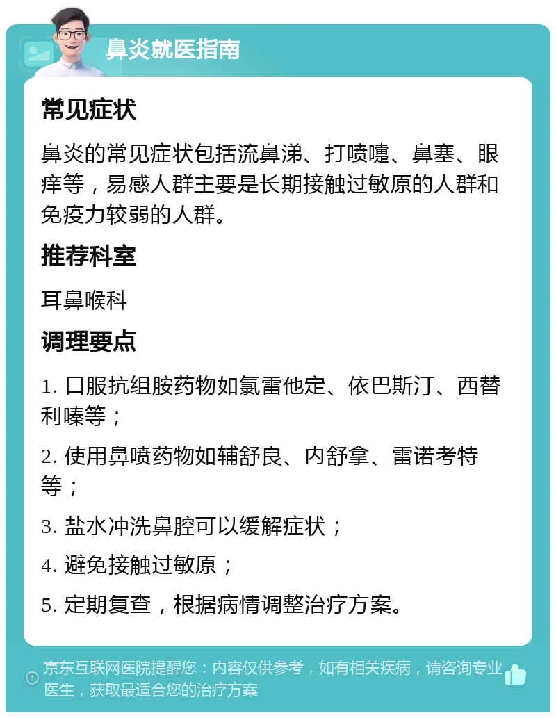 鼻炎就医指南 常见症状 鼻炎的常见症状包括流鼻涕、打喷嚏、鼻塞、眼痒等，易感人群主要是长期接触过敏原的人群和免疫力较弱的人群。 推荐科室 耳鼻喉科 调理要点 1. 口服抗组胺药物如氯雷他定、依巴斯汀、西替利嗪等； 2. 使用鼻喷药物如辅舒良、内舒拿、雷诺考特等； 3. 盐水冲洗鼻腔可以缓解症状； 4. 避免接触过敏原； 5. 定期复查，根据病情调整治疗方案。