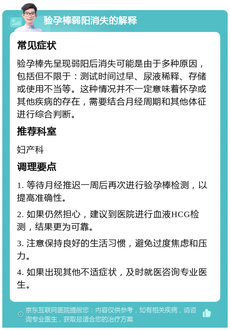 验孕棒弱阳消失的解释 常见症状 验孕棒先呈现弱阳后消失可能是由于多种原因，包括但不限于：测试时间过早、尿液稀释、存储或使用不当等。这种情况并不一定意味着怀孕或其他疾病的存在，需要结合月经周期和其他体征进行综合判断。 推荐科室 妇产科 调理要点 1. 等待月经推迟一周后再次进行验孕棒检测，以提高准确性。 2. 如果仍然担心，建议到医院进行血液HCG检测，结果更为可靠。 3. 注意保持良好的生活习惯，避免过度焦虑和压力。 4. 如果出现其他不适症状，及时就医咨询专业医生。