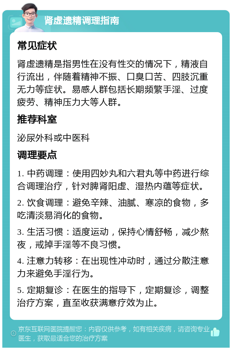 肾虚遗精调理指南 常见症状 肾虚遗精是指男性在没有性交的情况下，精液自行流出，伴随着精神不振、口臭口苦、四肢沉重无力等症状。易感人群包括长期频繁手淫、过度疲劳、精神压力大等人群。 推荐科室 泌尿外科或中医科 调理要点 1. 中药调理：使用四妙丸和六君丸等中药进行综合调理治疗，针对脾肾阳虚、湿热内蕴等症状。 2. 饮食调理：避免辛辣、油腻、寒凉的食物，多吃清淡易消化的食物。 3. 生活习惯：适度运动，保持心情舒畅，减少熬夜，戒掉手淫等不良习惯。 4. 注意力转移：在出现性冲动时，通过分散注意力来避免手淫行为。 5. 定期复诊：在医生的指导下，定期复诊，调整治疗方案，直至收获满意疗效为止。