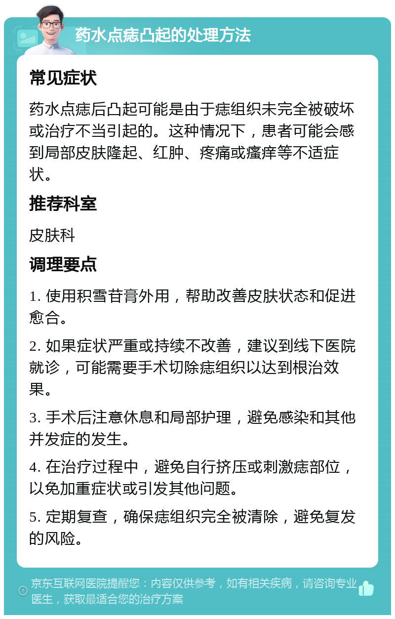 药水点痣凸起的处理方法 常见症状 药水点痣后凸起可能是由于痣组织未完全被破坏或治疗不当引起的。这种情况下，患者可能会感到局部皮肤隆起、红肿、疼痛或瘙痒等不适症状。 推荐科室 皮肤科 调理要点 1. 使用积雪苷膏外用，帮助改善皮肤状态和促进愈合。 2. 如果症状严重或持续不改善，建议到线下医院就诊，可能需要手术切除痣组织以达到根治效果。 3. 手术后注意休息和局部护理，避免感染和其他并发症的发生。 4. 在治疗过程中，避免自行挤压或刺激痣部位，以免加重症状或引发其他问题。 5. 定期复查，确保痣组织完全被清除，避免复发的风险。