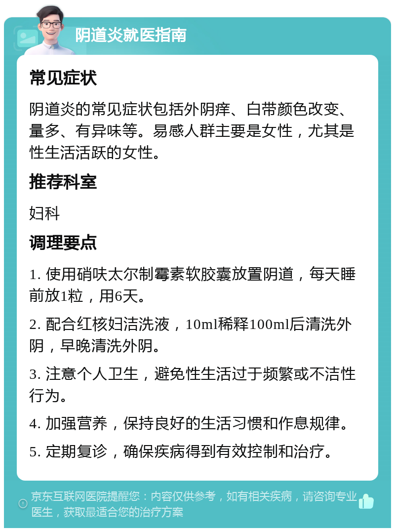 阴道炎就医指南 常见症状 阴道炎的常见症状包括外阴痒、白带颜色改变、量多、有异味等。易感人群主要是女性，尤其是性生活活跃的女性。 推荐科室 妇科 调理要点 1. 使用硝呋太尔制霉素软胶囊放置阴道，每天睡前放1粒，用6天。 2. 配合红核妇洁洗液，10ml稀释100ml后清洗外阴，早晚清洗外阴。 3. 注意个人卫生，避免性生活过于频繁或不洁性行为。 4. 加强营养，保持良好的生活习惯和作息规律。 5. 定期复诊，确保疾病得到有效控制和治疗。