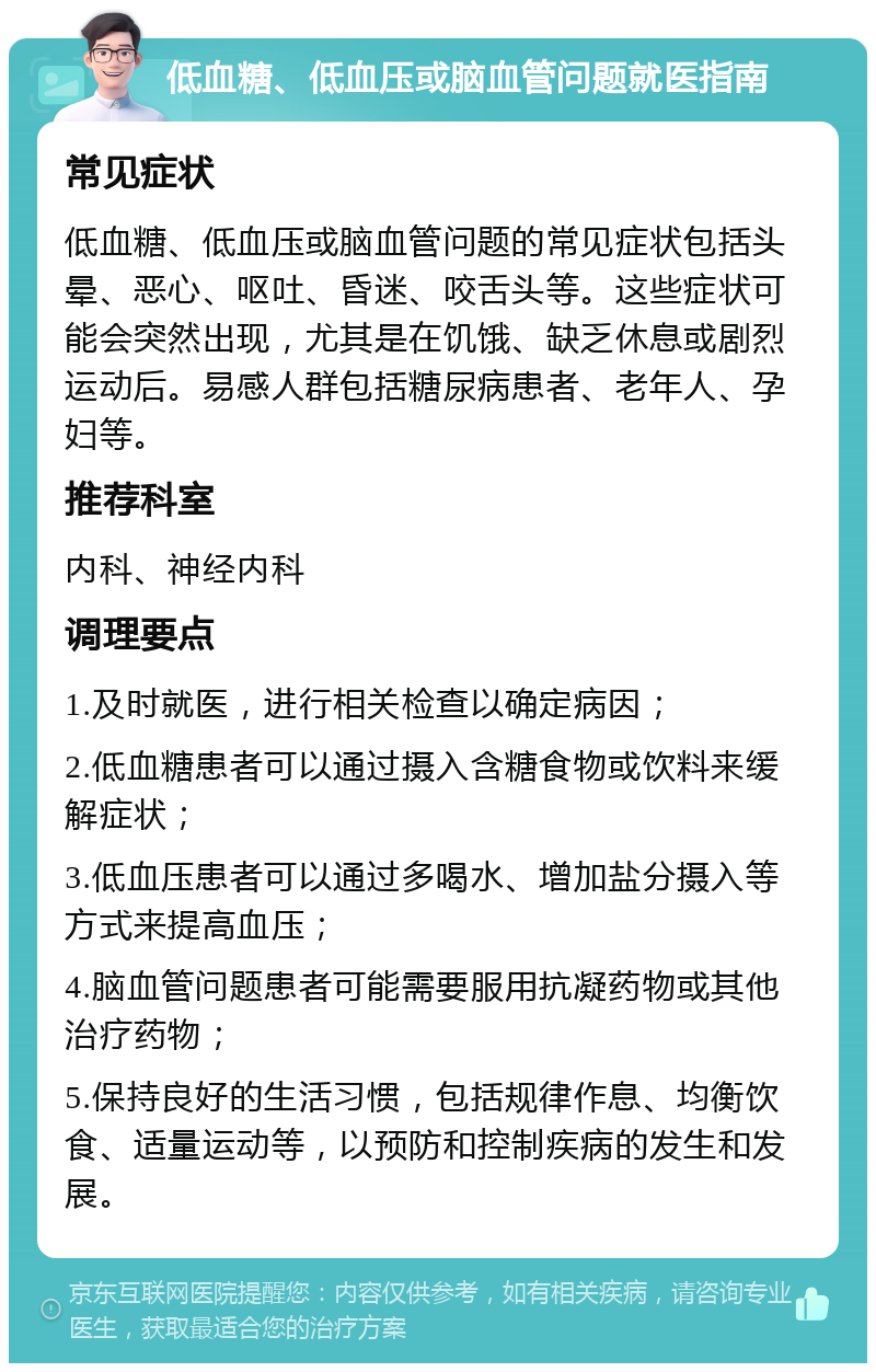 低血糖、低血压或脑血管问题就医指南 常见症状 低血糖、低血压或脑血管问题的常见症状包括头晕、恶心、呕吐、昏迷、咬舌头等。这些症状可能会突然出现，尤其是在饥饿、缺乏休息或剧烈运动后。易感人群包括糖尿病患者、老年人、孕妇等。 推荐科室 内科、神经内科 调理要点 1.及时就医，进行相关检查以确定病因； 2.低血糖患者可以通过摄入含糖食物或饮料来缓解症状； 3.低血压患者可以通过多喝水、增加盐分摄入等方式来提高血压； 4.脑血管问题患者可能需要服用抗凝药物或其他治疗药物； 5.保持良好的生活习惯，包括规律作息、均衡饮食、适量运动等，以预防和控制疾病的发生和发展。