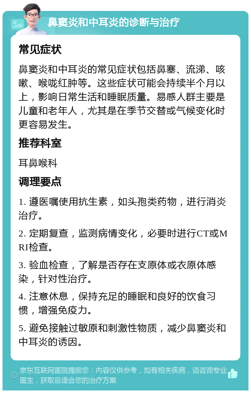 鼻窦炎和中耳炎的诊断与治疗 常见症状 鼻窦炎和中耳炎的常见症状包括鼻塞、流涕、咳嗽、喉咙红肿等。这些症状可能会持续半个月以上，影响日常生活和睡眠质量。易感人群主要是儿童和老年人，尤其是在季节交替或气候变化时更容易发生。 推荐科室 耳鼻喉科 调理要点 1. 遵医嘱使用抗生素，如头孢类药物，进行消炎治疗。 2. 定期复查，监测病情变化，必要时进行CT或MRI检查。 3. 验血检查，了解是否存在支原体或衣原体感染，针对性治疗。 4. 注意休息，保持充足的睡眠和良好的饮食习惯，增强免疫力。 5. 避免接触过敏原和刺激性物质，减少鼻窦炎和中耳炎的诱因。