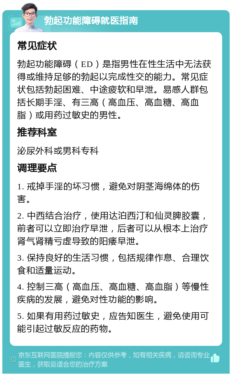 勃起功能障碍就医指南 常见症状 勃起功能障碍（ED）是指男性在性生活中无法获得或维持足够的勃起以完成性交的能力。常见症状包括勃起困难、中途疲软和早泄。易感人群包括长期手淫、有三高（高血压、高血糖、高血脂）或用药过敏史的男性。 推荐科室 泌尿外科或男科专科 调理要点 1. 戒掉手淫的坏习惯，避免对阴茎海绵体的伤害。 2. 中西结合治疗，使用达泊西汀和仙灵脾胶囊，前者可以立即治疗早泄，后者可以从根本上治疗肾气肾精亏虚导致的阳痿早泄。 3. 保持良好的生活习惯，包括规律作息、合理饮食和适量运动。 4. 控制三高（高血压、高血糖、高血脂）等慢性疾病的发展，避免对性功能的影响。 5. 如果有用药过敏史，应告知医生，避免使用可能引起过敏反应的药物。