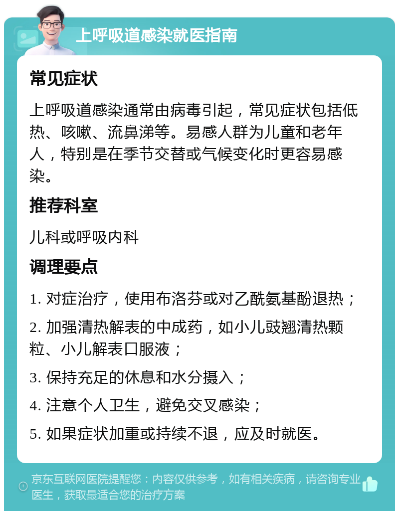 上呼吸道感染就医指南 常见症状 上呼吸道感染通常由病毒引起，常见症状包括低热、咳嗽、流鼻涕等。易感人群为儿童和老年人，特别是在季节交替或气候变化时更容易感染。 推荐科室 儿科或呼吸内科 调理要点 1. 对症治疗，使用布洛芬或对乙酰氨基酚退热； 2. 加强清热解表的中成药，如小儿豉翘清热颗粒、小儿解表口服液； 3. 保持充足的休息和水分摄入； 4. 注意个人卫生，避免交叉感染； 5. 如果症状加重或持续不退，应及时就医。