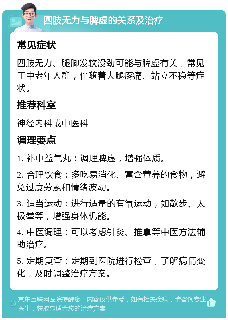 四肢无力与脾虚的关系及治疗 常见症状 四肢无力、腿脚发软没劲可能与脾虚有关，常见于中老年人群，伴随着大腿疼痛、站立不稳等症状。 推荐科室 神经内科或中医科 调理要点 1. 补中益气丸：调理脾虚，增强体质。 2. 合理饮食：多吃易消化、富含营养的食物，避免过度劳累和情绪波动。 3. 适当运动：进行适量的有氧运动，如散步、太极拳等，增强身体机能。 4. 中医调理：可以考虑针灸、推拿等中医方法辅助治疗。 5. 定期复查：定期到医院进行检查，了解病情变化，及时调整治疗方案。