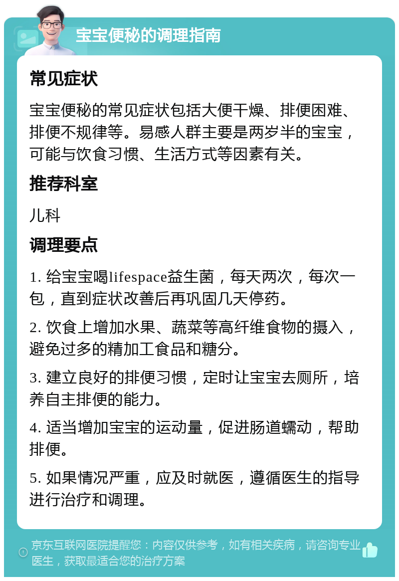 宝宝便秘的调理指南 常见症状 宝宝便秘的常见症状包括大便干燥、排便困难、排便不规律等。易感人群主要是两岁半的宝宝，可能与饮食习惯、生活方式等因素有关。 推荐科室 儿科 调理要点 1. 给宝宝喝lifespace益生菌，每天两次，每次一包，直到症状改善后再巩固几天停药。 2. 饮食上增加水果、蔬菜等高纤维食物的摄入，避免过多的精加工食品和糖分。 3. 建立良好的排便习惯，定时让宝宝去厕所，培养自主排便的能力。 4. 适当增加宝宝的运动量，促进肠道蠕动，帮助排便。 5. 如果情况严重，应及时就医，遵循医生的指导进行治疗和调理。