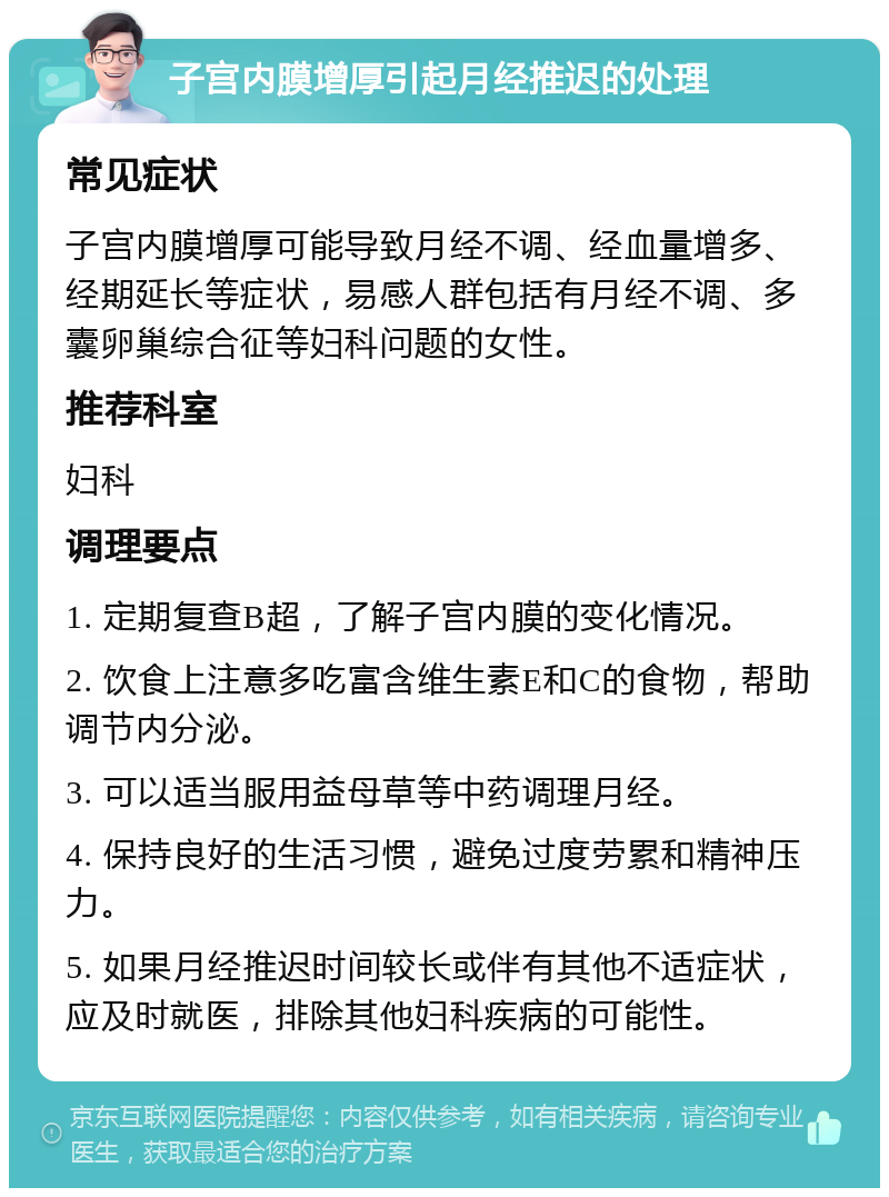 子宫内膜增厚引起月经推迟的处理 常见症状 子宫内膜增厚可能导致月经不调、经血量增多、经期延长等症状，易感人群包括有月经不调、多囊卵巢综合征等妇科问题的女性。 推荐科室 妇科 调理要点 1. 定期复查B超，了解子宫内膜的变化情况。 2. 饮食上注意多吃富含维生素E和C的食物，帮助调节内分泌。 3. 可以适当服用益母草等中药调理月经。 4. 保持良好的生活习惯，避免过度劳累和精神压力。 5. 如果月经推迟时间较长或伴有其他不适症状，应及时就医，排除其他妇科疾病的可能性。