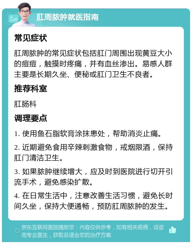 肛周脓肿就医指南 常见症状 肛周脓肿的常见症状包括肛门周围出现黄豆大小的痘痘，触摸时疼痛，并有血丝渗出。易感人群主要是长期久坐、便秘或肛门卫生不良者。 推荐科室 肛肠科 调理要点 1. 使用鱼石脂软膏涂抹患处，帮助消炎止痛。 2. 近期避免食用辛辣刺激食物，戒烟限酒，保持肛门清洁卫生。 3. 如果脓肿继续增大，应及时到医院进行切开引流手术，避免感染扩散。 4. 在日常生活中，注意改善生活习惯，避免长时间久坐，保持大便通畅，预防肛周脓肿的发生。