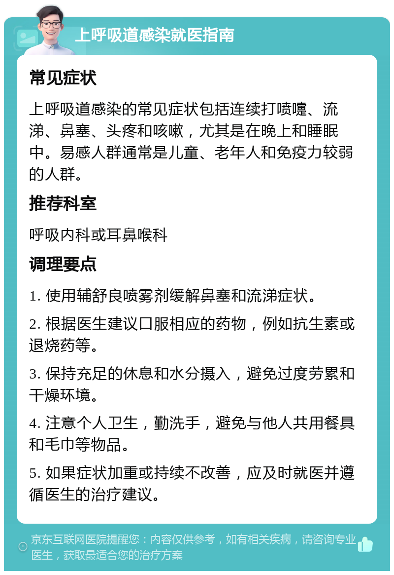 上呼吸道感染就医指南 常见症状 上呼吸道感染的常见症状包括连续打喷嚏、流涕、鼻塞、头疼和咳嗽，尤其是在晚上和睡眠中。易感人群通常是儿童、老年人和免疫力较弱的人群。 推荐科室 呼吸内科或耳鼻喉科 调理要点 1. 使用辅舒良喷雾剂缓解鼻塞和流涕症状。 2. 根据医生建议口服相应的药物，例如抗生素或退烧药等。 3. 保持充足的休息和水分摄入，避免过度劳累和干燥环境。 4. 注意个人卫生，勤洗手，避免与他人共用餐具和毛巾等物品。 5. 如果症状加重或持续不改善，应及时就医并遵循医生的治疗建议。